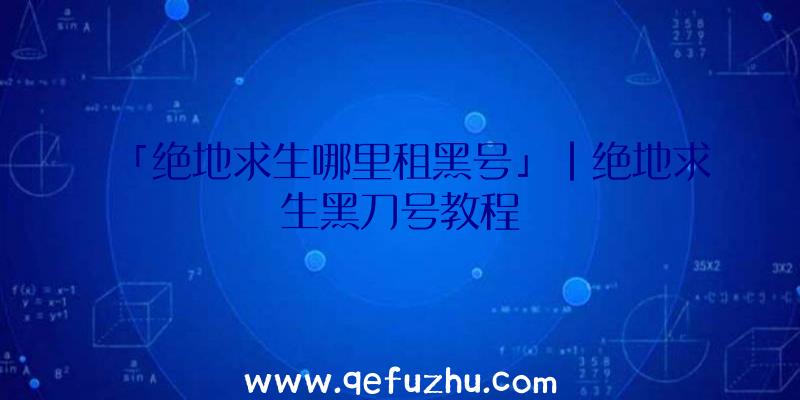 「绝地求生哪里租黑号」|绝地求生黑刀号教程